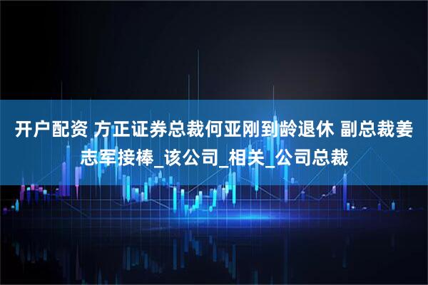开户配资 方正证券总裁何亚刚到龄退休 副总裁姜志军接棒_该公司_相关_公司总裁