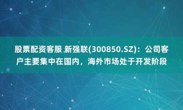 股票配资客服 新强联(300850.SZ)：公司客户主要集中在国内，海外市场处于开发阶段