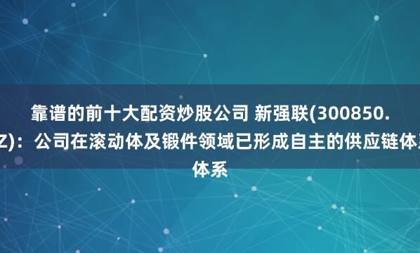 靠谱的前十大配资炒股公司 新强联(300850.SZ)：公司在滚动体及锻件领域已形成自主的供应链体系