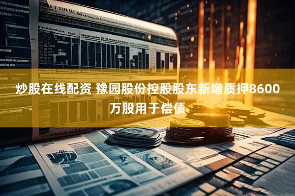 炒股在线配资 豫园股份控股股东新增质押8600万股用于偿债
