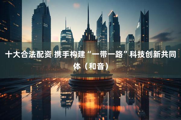 十大合法配资 携手构建“一带一路”科技创新共同体（和音）