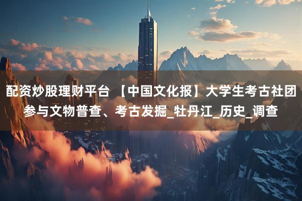 配资炒股理财平台 【中国文化报】大学生考古社团参与文物普查、考古发掘_牡丹江_历史_调查