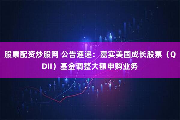 股票配资炒股网 公告速递：嘉实美国成长股票（QDII）基金调整大额申购业务