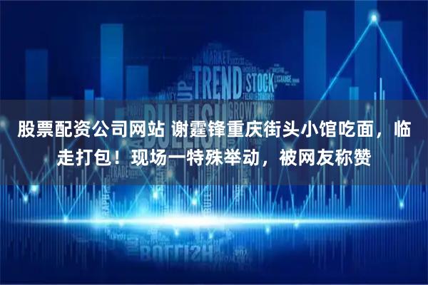 股票配资公司网站 谢霆锋重庆街头小馆吃面，临走打包！现场一特殊举动，被网友称赞