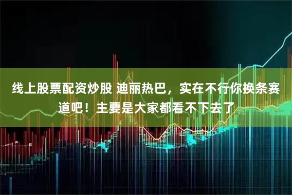 线上股票配资炒股 迪丽热巴，实在不行你换条赛道吧！主要是大家都看不下去了