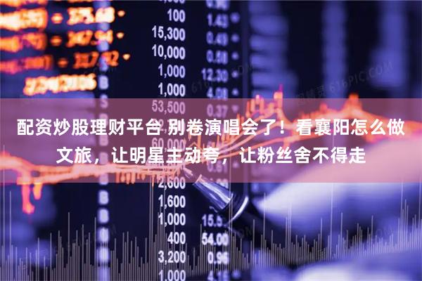 配资炒股理财平台 别卷演唱会了！看襄阳怎么做文旅，让明星主动夸，让粉丝舍不得走